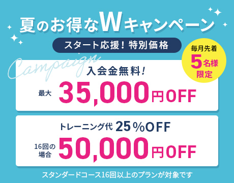 毎月先着5名様限定 夏のお得なWキャンペーン スタート応援！ 特別価格 入会金無料 最大35,000円OFF トレーニング代 16回の場合 50,000円OFF